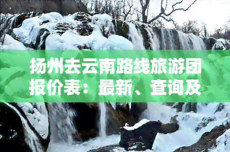 扬州去云南路线旅游团报价表：最新、查询及六日游价格一览