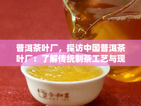 普洱茶叶厂，探访中国普洱茶叶厂：了解传统制茶工艺与现代生产流程