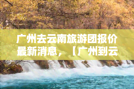 广州去云南旅游团报价最新消息，【广州到云南】超值旅游团报价，最新优惠信息不容错过！