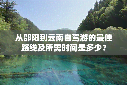 从邵阳到云南自驾游的更佳路线及所需时间是多少？