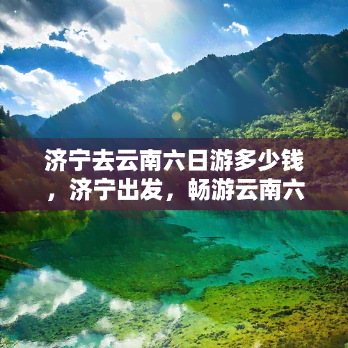 济宁去云南六日游多少钱，济宁出发，畅游云南六日游，价格多少？