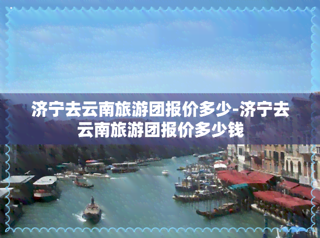 济宁去云南旅游团报价多少-济宁去云南旅游团报价多少钱