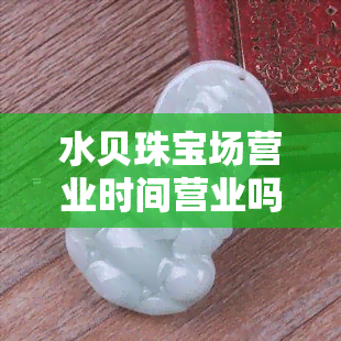 水贝珠宝场营业时间营业吗，是否营业？了解水贝珠宝场的营业时间！