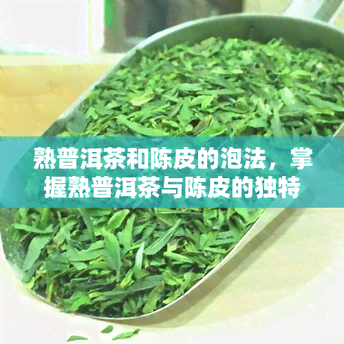 熟普洱茶和陈皮的泡法，掌握熟普洱茶与陈皮的独特泡法，品味养生之味！