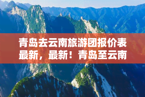 青岛去云南旅游团报价表最新，最新！青岛至云南旅游团报价表出炉，快来看看！