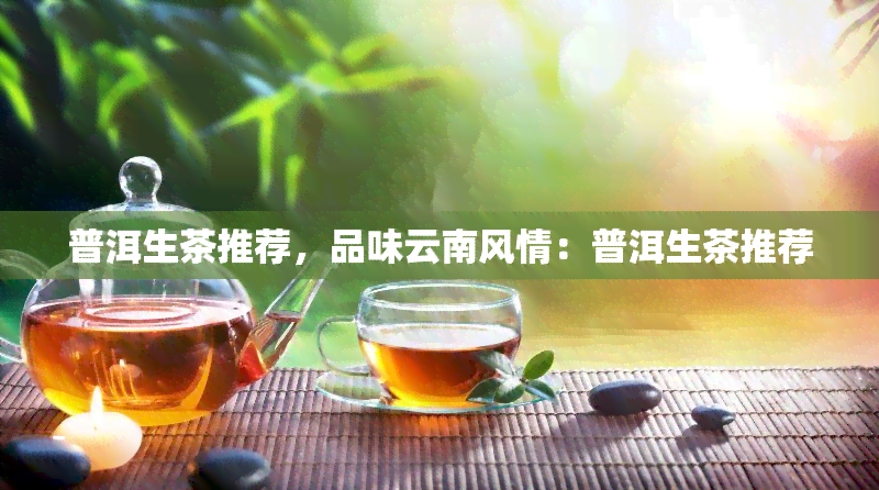 普洱生茶推荐，品味云南风情：普洱生茶推荐