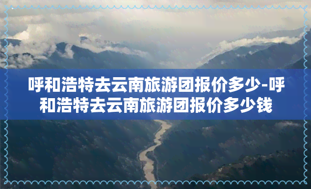 呼和浩特去云南旅游团报价多少-呼和浩特去云南旅游团报价多少钱