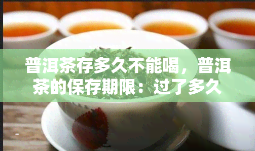 普洱茶存多久不能喝，普洱茶的保存期限：过了多久就不再适合饮用？