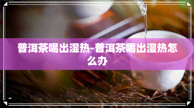 普洱茶喝出湿热-普洱茶喝出湿热怎么办