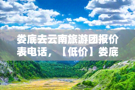 娄底去云南旅游团报价表电话，【低价】娄底到云南旅游团报价，最新线路及价格表电话查询