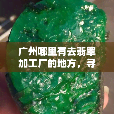 广州哪里有去翡翠加工厂的地方，寻找翡翠加工工厂？广州有哪些地方可以去？