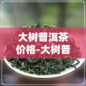 大树普洱茶价格-大树普洱茶价格表