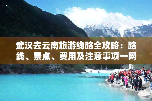 武汉去云南旅游线路全攻略：路线、景点、费用及注意事项一网打尽