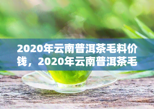 2020年云南普洱茶毛料价钱，2020年云南普洱茶毛料市场价格分析报告