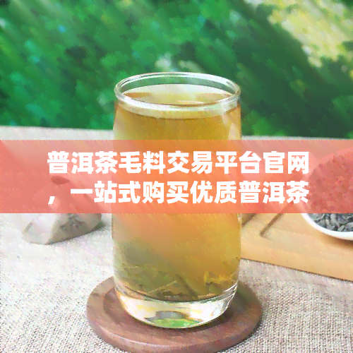 普洱茶毛料交易平台官网，一站式购买优质普洱茶毛料，尽在普洱茶毛料交易平台官网！