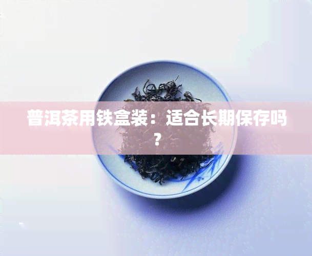 普洱茶用铁盒装：适合长期保存吗？