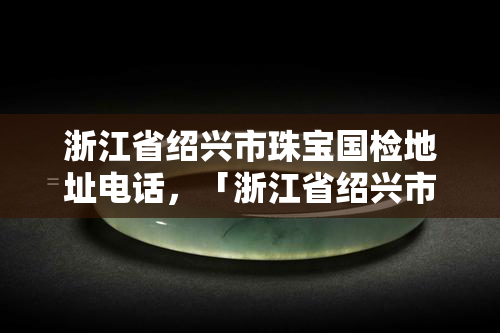 浙江省绍兴市珠宝国检地址电话，「浙江省绍兴市珠宝国检」：地址、电话全公开！