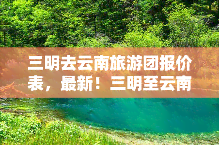 三明去云南旅游团报价表，最新！三明至云南旅游团报价表出炉，赶快来看看！