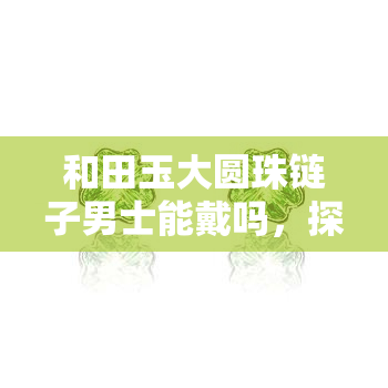 和田玉大圆珠链子男士能戴吗，探讨男性是否适合佩戴和田玉大圆珠链子