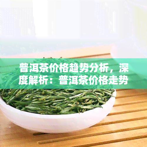 普洱茶价格趋势分析，深度解析：普洱茶价格走势及未来趋势预测