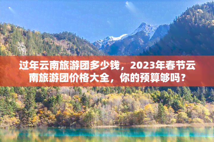 过年云南旅游团多少钱，2023年春节云南旅游团价格大全，你的预算够吗？