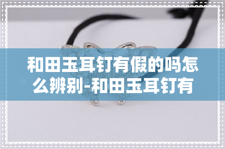 和田玉耳钉有假的吗怎么辨别-和田玉耳钉有假的吗怎么辨别真假