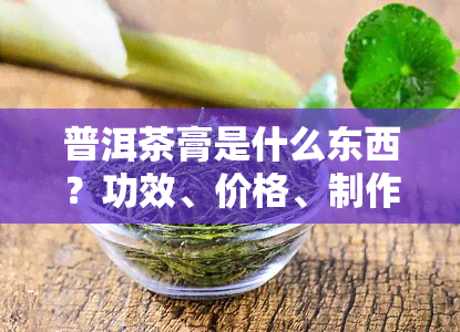 普洱茶膏是什么东西？功效、价格、制作原料全解析！