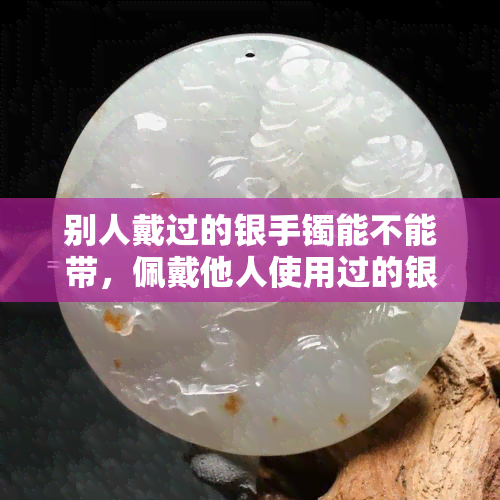 别人戴过的银手镯能不能带，佩戴他人使用过的银手镯是否安全？