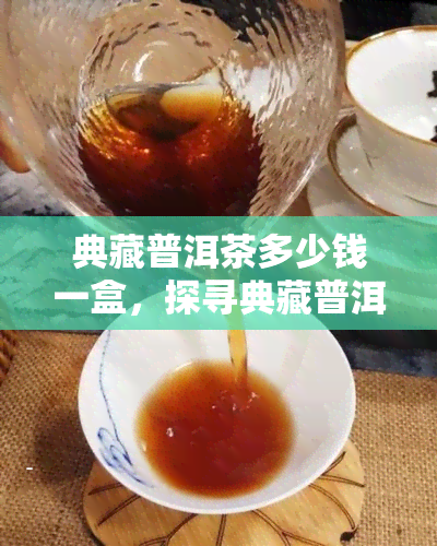 典藏普洱茶多少钱一盒，探寻典藏普洱茶的市场价格：一盒多少钱？