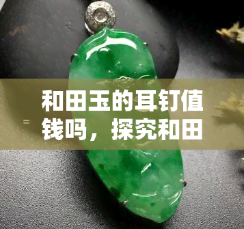 和田玉的耳钉值钱吗，探究和田玉耳钉的价值：它们真的值得收藏吗？