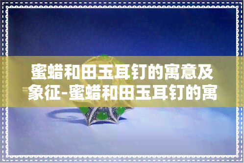 蜜蜡和田玉耳钉的寓意及象征-蜜蜡和田玉耳钉的寓意及象征意义