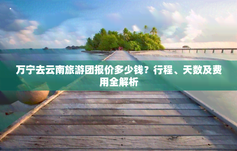 万宁去云南旅游团报价多少钱？行程、天数及费用全解析