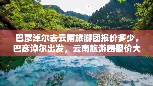 巴彦淖尔去云南旅游团报价多少，巴彦淖尔出发，云南旅游团报价大公开！