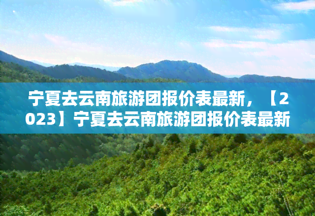 宁夏去云南旅游团报价表最新，【2023】宁夏去云南旅游团报价表最新汇总，春节出游首选！