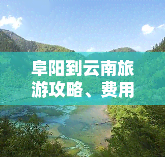 阜阳到云南旅游攻略、费用及行程安排全揭秘