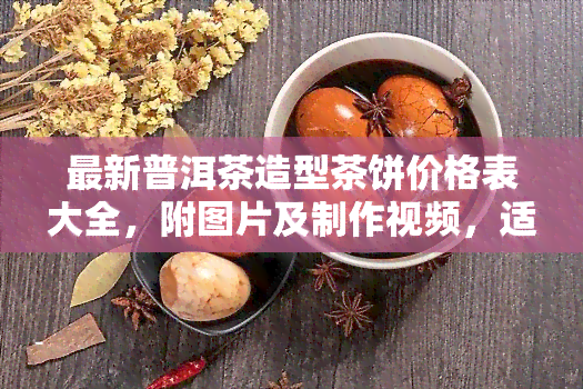 最新普洱茶造型茶饼价格表大全，附图片及制作视频，适合收藏或送礼，造型普洱茶口感如何?