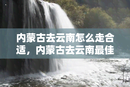 内蒙古去云南怎么走合适，内蒙古去云南更佳交通路线解析