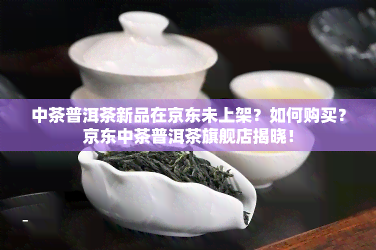 中茶普洱茶新品在京东未上架？如何购买？京东中茶普洱茶旗舰店揭晓！