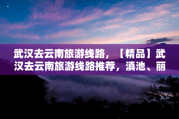 武汉去云南旅游线路，【精品】武汉去云南旅游线路推荐，滇池、丽江古城、石林等你来！