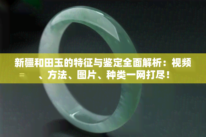 新疆和田玉的特征与鉴定全面解析：视频、方法、图片、种类一网打尽！