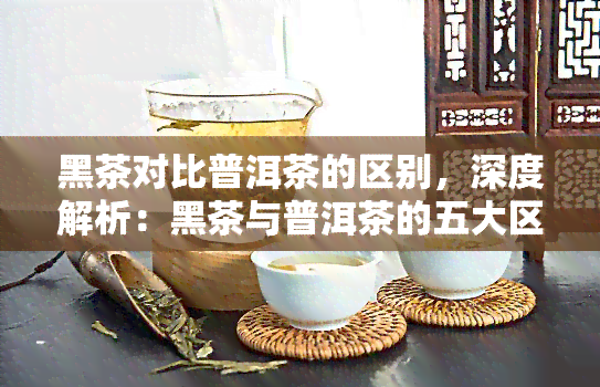 黑茶对比普洱茶的区别，深度解析：黑茶与普洱茶的五大区别