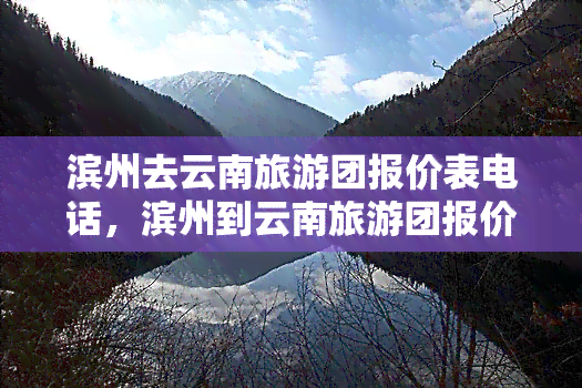 滨州去云南旅游团报价表电话，滨州到云南旅游团报价及联系方式