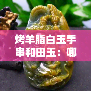 烤羊脂白玉手串和田玉：哪种更美观？羊脂白玉与和田玉的价值比较