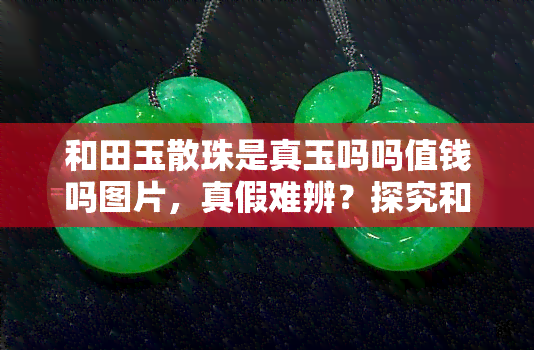 和田玉散珠是真玉吗吗值钱吗图片，真假难辨？探究和田玉散珠的真伪与价值，看图说话！