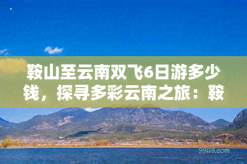 鞍山至云南双飞6日游多少钱，探寻多彩云南之旅：鞍山至云南双飞6日游报价出炉！