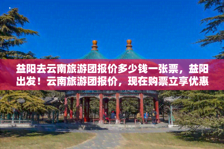 益阳去云南旅游团报价多少钱一张票，益阳出发！云南旅游团报价，现在购票立享优惠！