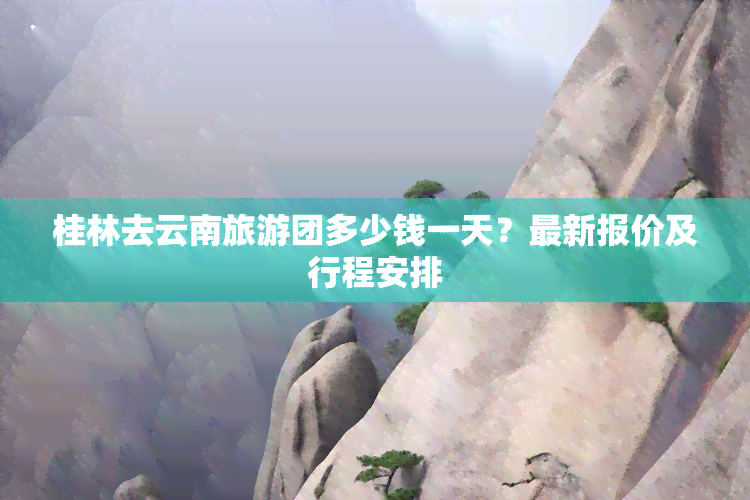 桂林去云南旅游团多少钱一天？最新报价及行程安排