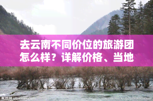 去云南不同价位的旅游团怎么样？详解价格、当地旅游团陷阱