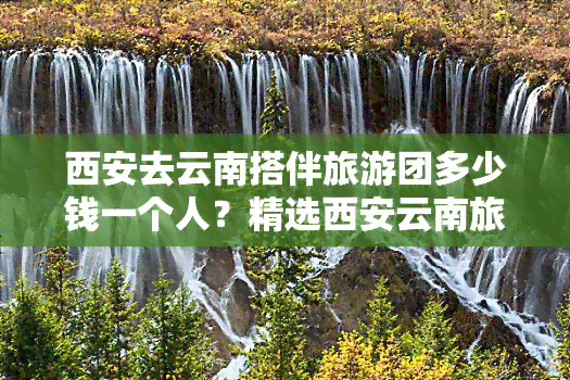 西安去云南搭伴旅游团多少钱一个人？精选西安云南旅游跟团报价表及行程推荐