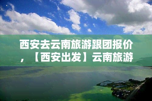 西安去云南旅游跟团报价，【西安出发】云南旅游跟团游报价 西安到云南旅游多少钱 云南旅游费用包含哪些